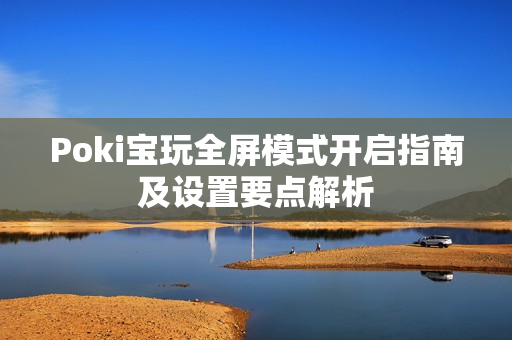 Poki宝玩全屏模式开启指南及设置要点解析 Poki宝玩全屏模式开启指南及设置要点解析
