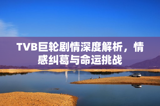 TVB巨轮剧情深度解析，情感纠葛与命运挑战