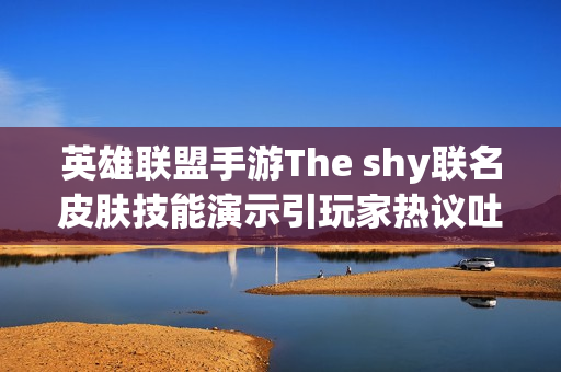 英雄联盟手游The shy联名皮肤技能演示引玩家热议吐槽不断