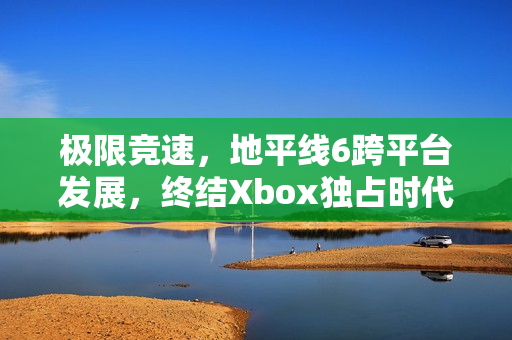 极限竞速，地平线6跨平台发展，终结Xbox独占时代，系列最佳作品展望