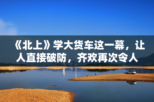 《北上》学大货车这一幕，让人直接破防，齐欢再次令人拍案叫绝！