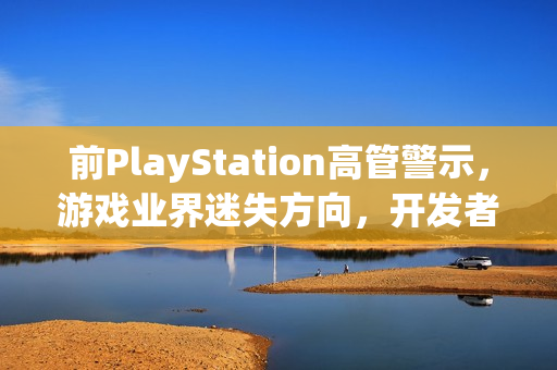前PlayStation高管警示，游戏业界迷失方向，开发者需重拾游戏乐趣，关注变现与乐趣的平衡
