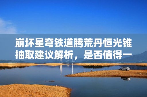 崩坏星穹铁道腾荒丹恒光锥抽取建议解析，是否值得一抽？