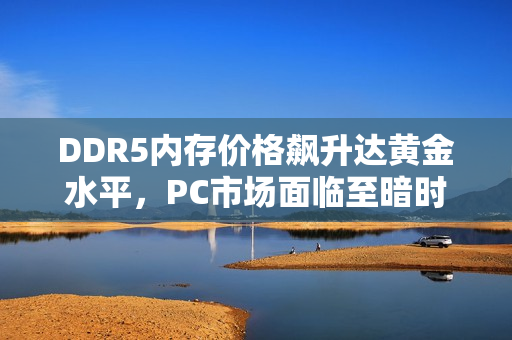 DDR5内存价格飙升达黄金水平，PC市场面临至暗时刻，涨价达45%！