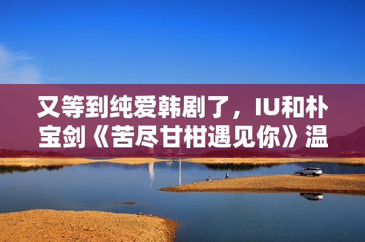 又等到纯爱韩剧了，IU和朴宝剑《苦尽甘柑遇见你》温情又纯爱