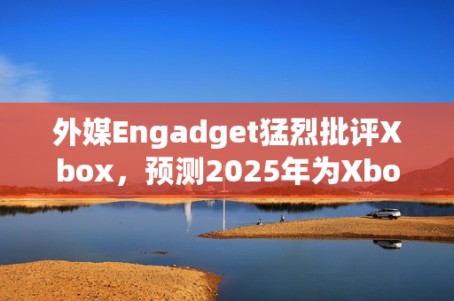 外媒Engadget猛烈批评Xbox,预测2025年为Xbox消亡之年 外媒Engadget猛烈批评Xbox,预测2025年为Xbox消亡之年