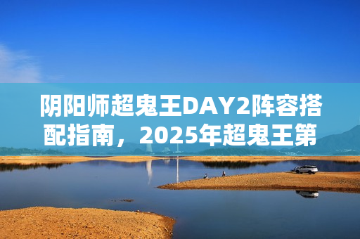 阴阳师超鬼王DAY2阵容搭配指南，2025年超鬼王第二天最佳阵容推荐