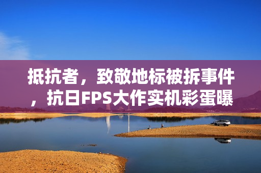 抵抗者，致敬地标被拆事件，抗日FPS大作实机彩蛋曝光，铭记历史捍卫正义！