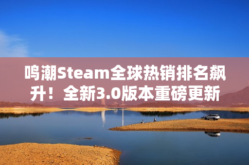 鸣潮Steam全球热销排名飙升！全新3.0版本重磅更新来袭！
