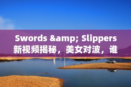 Swords & Slippers新视频揭秘，美女对波，谁是你的最爱？