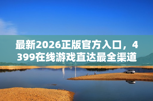 最新2026正版官方入口，4399在线游戏直达最全渠道