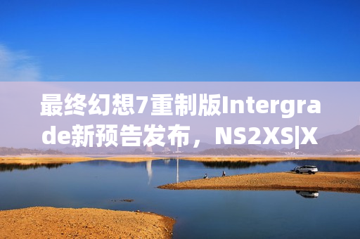 最终幻想7重制版Intergrade新预告发布，NS2XS|X独占登陆日期揭晓