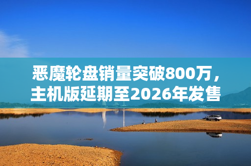 恶魔轮盘销量突破800万，主机版延期至2026年发售，轮盘赌游戏热度持续升温