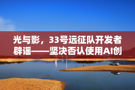 光与影，33号远征队开发者辟谣——坚决否认使用AI创作争议内容
