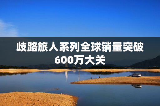 歧路旅人系列全球销量突破600万大关