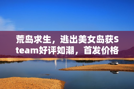 荒岛求生，逃出美女岛获Steam好评如潮，首发价格37.8元，截至日期倒计时启动！