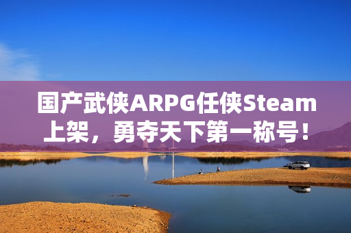 国产武侠ARPG任侠Steam上架，勇夺天下第一称号！