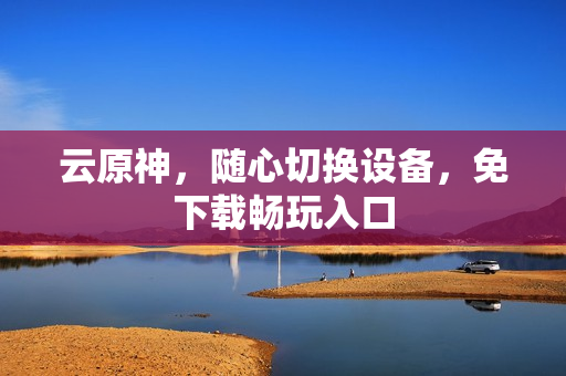 云原神,随心切换设备,免下载畅玩入口 云原神,随心切换设备,免下载畅玩入口