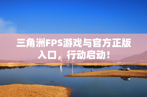 三角洲FPS游戏与官方正版入口，行动启动！