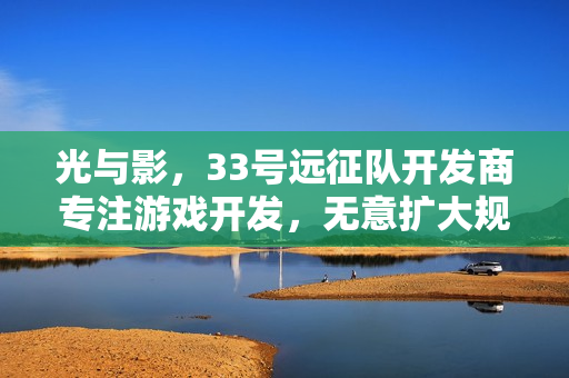 光与影，33号远征队开发商专注游戏开发，无意扩大规模——管理虽重要，游戏热爱更胜一筹
