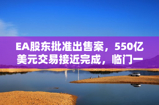 EA股东批准出售案，550亿美元交易接近完成，临门一脚定乾坤