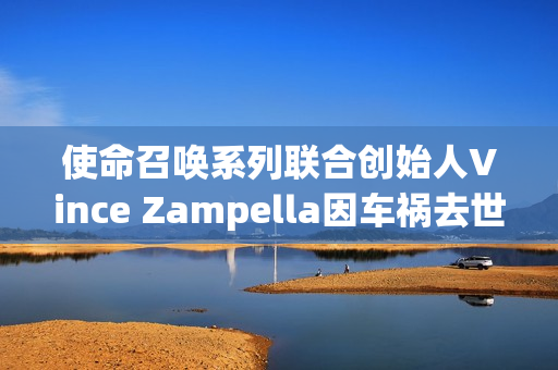 使命召唤系列联合创始人Vince Zampella因车祸去世，留下多部经典FPS游戏传奇的遗憾记忆