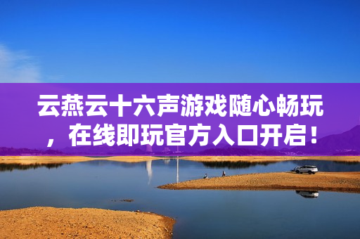 云燕云十六声游戏随心畅玩，在线即玩官方入口开启！