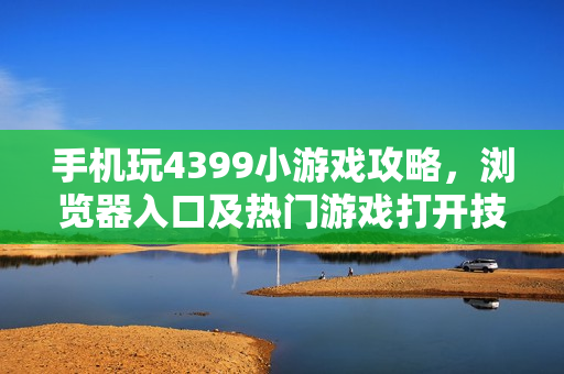 手机玩4399小游戏攻略，浏览器入口及热门游戏打开技巧