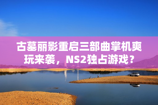 古墓丽影重启三部曲掌机爽玩来袭,NS2独占游戏? 古墓丽影重启三部曲掌机爽玩来袭,NS2独占游戏?