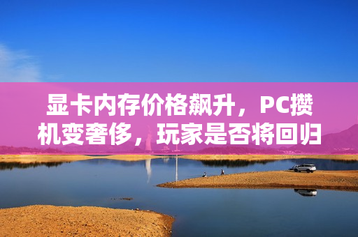 显卡内存价格飙升，PC攒机变奢侈，玩家是否将回归主机？