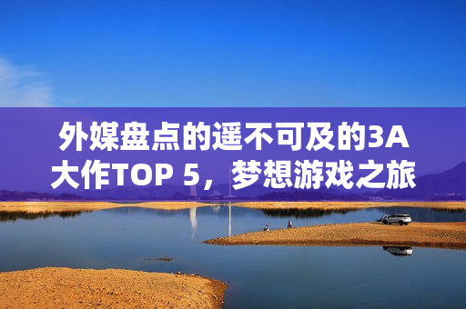 外媒盘点的遥不可及的3A大作TOP 5，梦想游戏之旅？