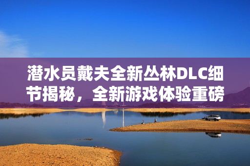潜水员戴夫全新丛林DLC细节揭秘，全新游戏体验重磅来袭