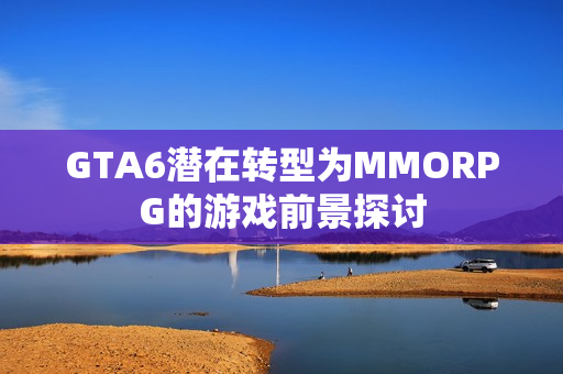 GTA6潜在转型为MMORPG的游戏前景探讨