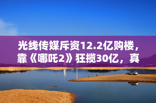 光线传媒斥资12.2亿购楼，靠《哪吒2》狂揽30亿，真相超出想象！