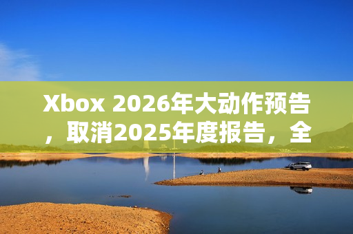 Xbox 2026年大动作预告，取消2025年度报告，全新计划蓄势待发！