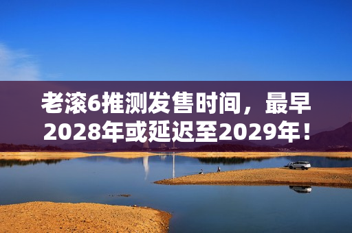 老滚6推测发售时间，最早2028年或延迟至2029年！