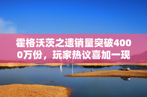 霍格沃茨之遗销量突破4000万份，玩家热议喜加一现象！