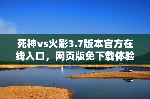 死神vs火影3.7版本官方在线入口，网页版免下载体验开启！