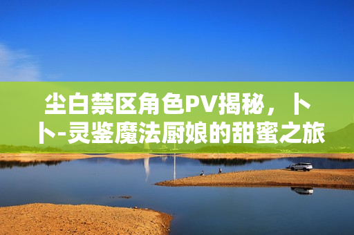 尘白禁区角色PV揭秘，卜卜-灵鉴魔法厨娘的甜蜜之旅