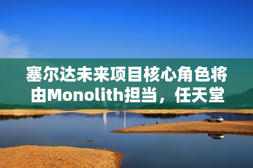 塞尔达未来项目核心角色将由Monolith担当，任天堂寄予厚望。