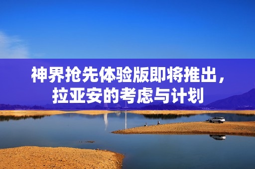 神界抢先体验版即将推出，拉亚安的考虑与计划