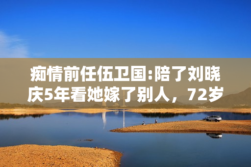 痴情前任伍卫国:陪了刘晓庆5年看她嫁了别人，72岁仍孤身一人