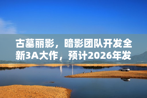 古墓丽影，暗影团队开发全新3A大作，预计2026年发售