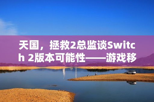 天国，拯救2总监谈Switch 2版本可能性——游戏移植表现值得期待