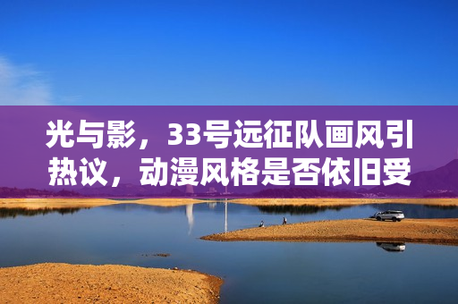 光与影，33号远征队画风引热议，动漫风格是否依旧受欢迎？