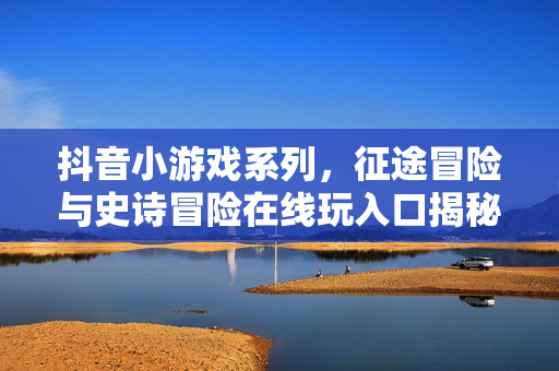 抖音小游戏系列,征途冒险与史诗冒险在线玩入口揭秘 抖音小游戏系列,征途冒险与史诗冒险在线玩入口揭秘