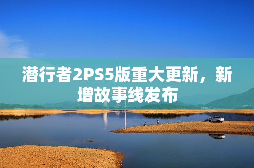 潜行者2PS5版重大更新，新增故事线发布