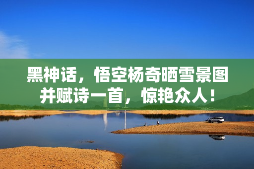 黑神话，悟空杨奇晒雪景图并赋诗一首，惊艳众人！