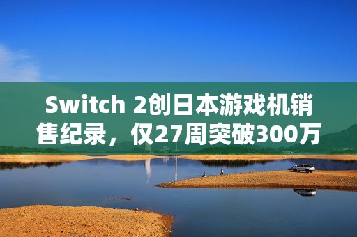 Switch 2创日本游戏机销售纪录，仅27周突破300万台销量！