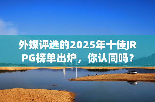 外媒评选的2025年十佳JRPG榜单出炉，你认同吗？